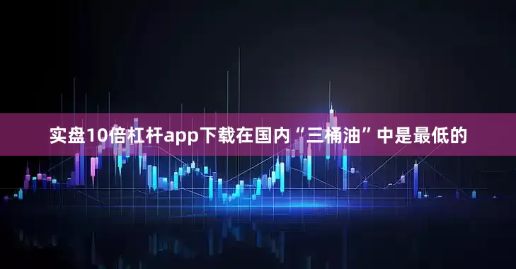 实盘10倍杠杆app下载在国内“三桶油”中是最低的