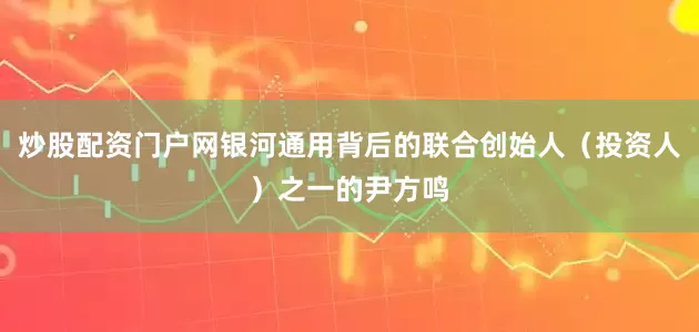 炒股配资门户网银河通用背后的联合创始人（投资人）之一的尹方鸣