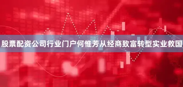 股票配资公司行业门户何惟芳从经商致富转型实业救国